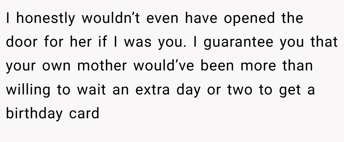 I honestly wouldn’t even have opened the door for her if I was you. I guarantee you that your own mother would’ve been more than willing to wait an extra day or two to get a birthday card