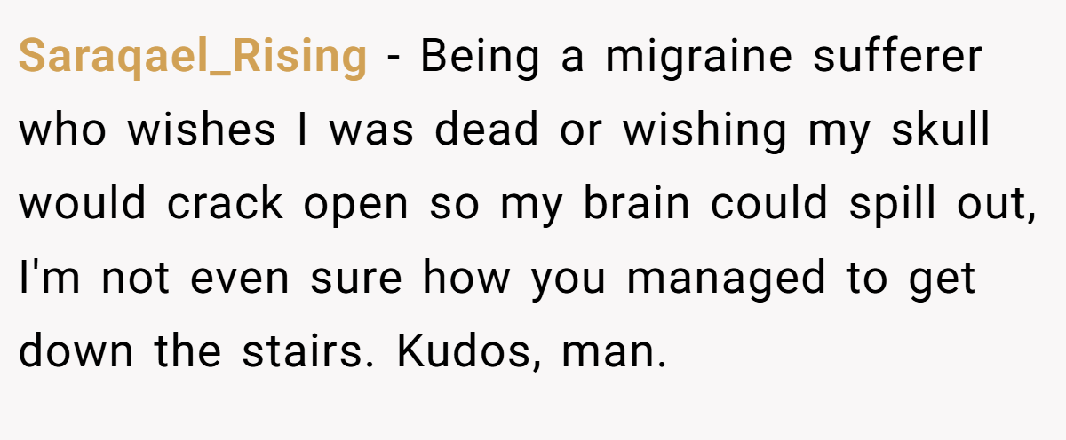 Saraqael_Rising - Being a migraine sufferer who wishes I was dead or wishing my skull would crack open so my brain could spill out, I'm not even sure how you managed to get down the stairs. Kudos, man.