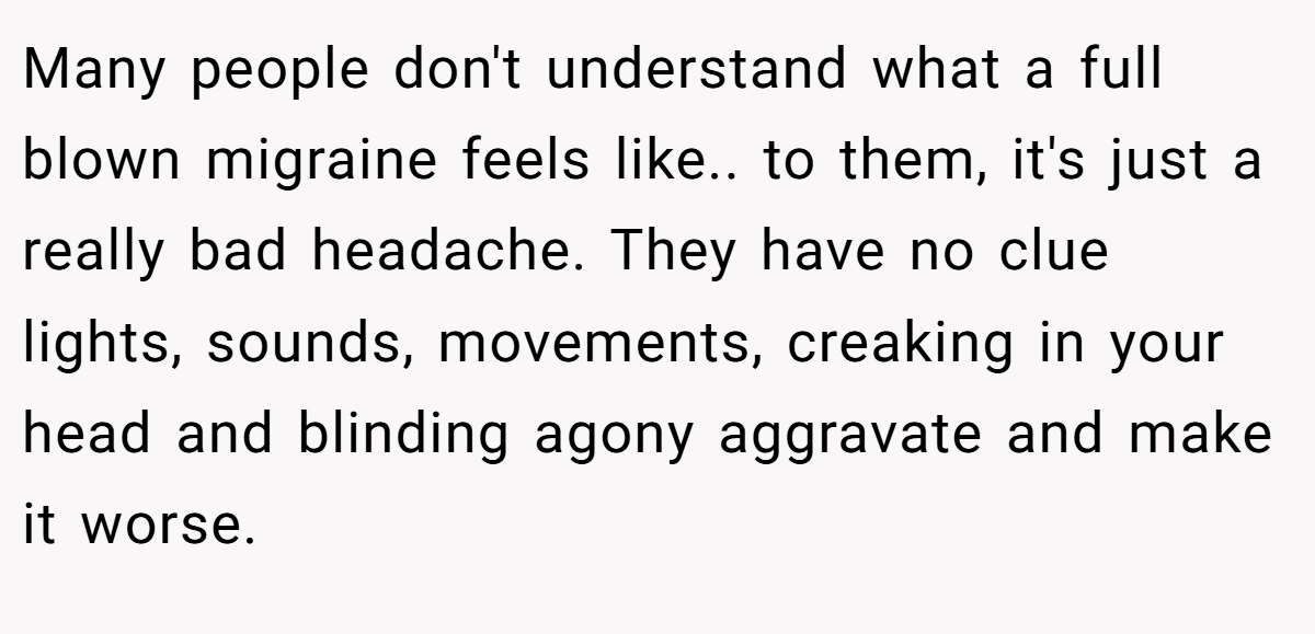 Many people don't understand what a full blown migraine feels like.. to them, it's just a really bad headache. They have no clue lights, sounds, movements, creaking in your head and blinding agony aggravate and make it worse.