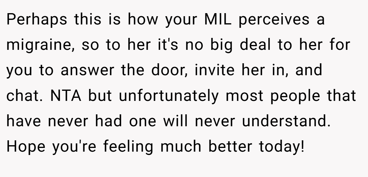 Perhaps this is how your MIL perceives a migraine, so to her it's no big deal to her for you to answer the door, invite her in, and chat. NTA but unfortunately most people that have never had one will never understand. Hope you're feeling much better today!