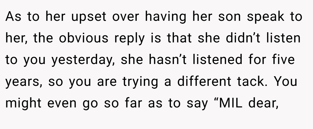 As to her upset over having her son speak to her, the obvious reply is that she didn’t listen to you yesterday, she hasn’t listened for five years, so you are trying a different tack. You might even go so far as to say “MIL dear,