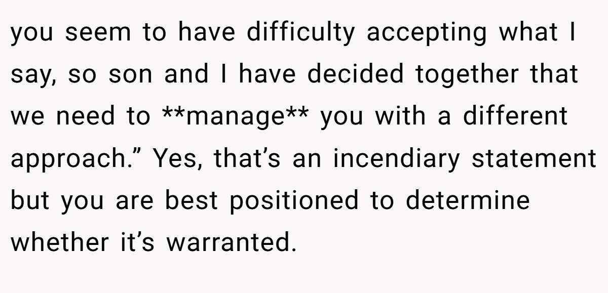 you seem to have difficulty accepting what I say, so son and I have decided together that we need to **manage** you with a different approach.” Yes, that’s an incendiary statement but you are best positioned to determine whether it’s warranted.