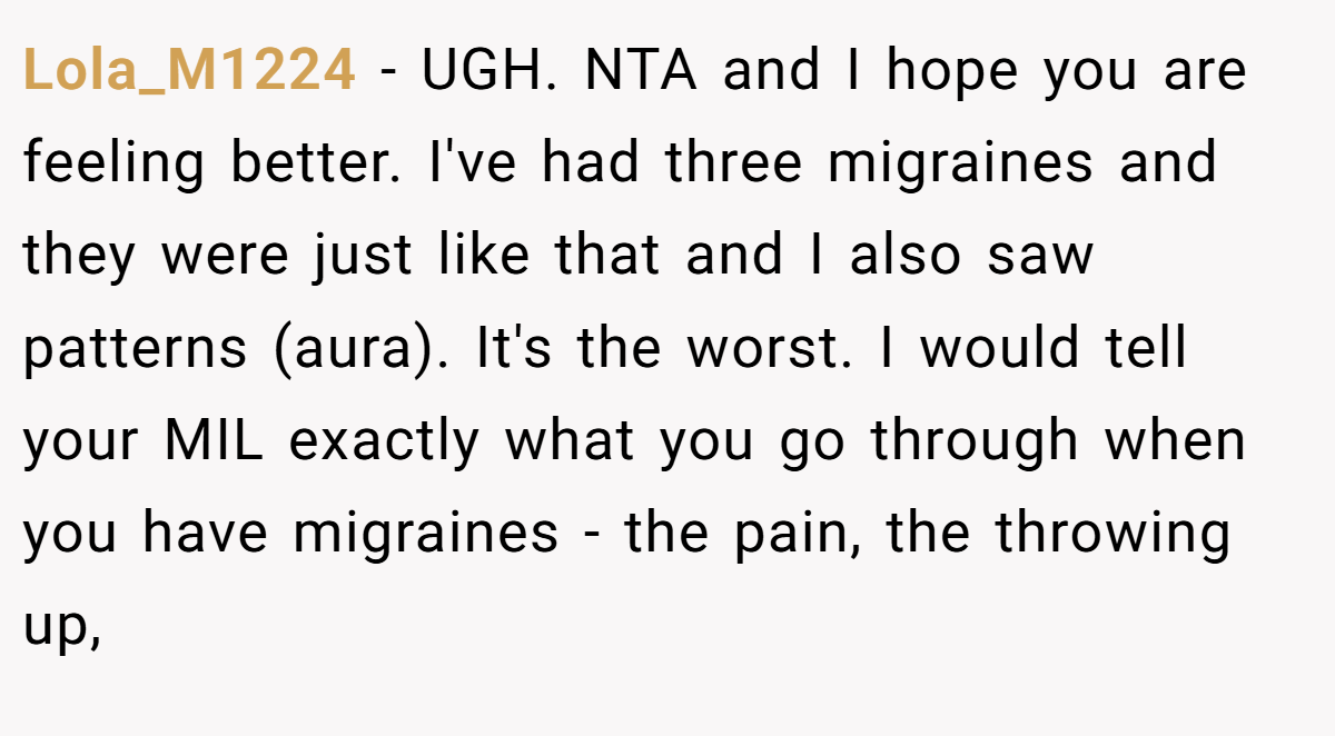 Lola_M1224 - UGH. NTA and I hope you are feeling better. I've had three migraines and they were just like that and I also saw patterns (aura). It's the worst. I would tell your MIL exactly what you go through when you have migraines - the pain, the throwing up,
