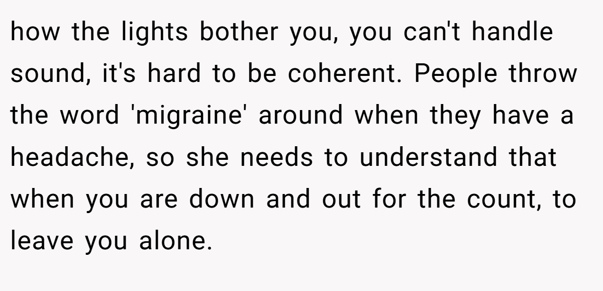 how the lights bother you, you can't handle sound, it's hard to be coherent. People throw the word 'migraine' around when they have a headache, so she needs to understand that when you are down and out for the count, to leave you alone.