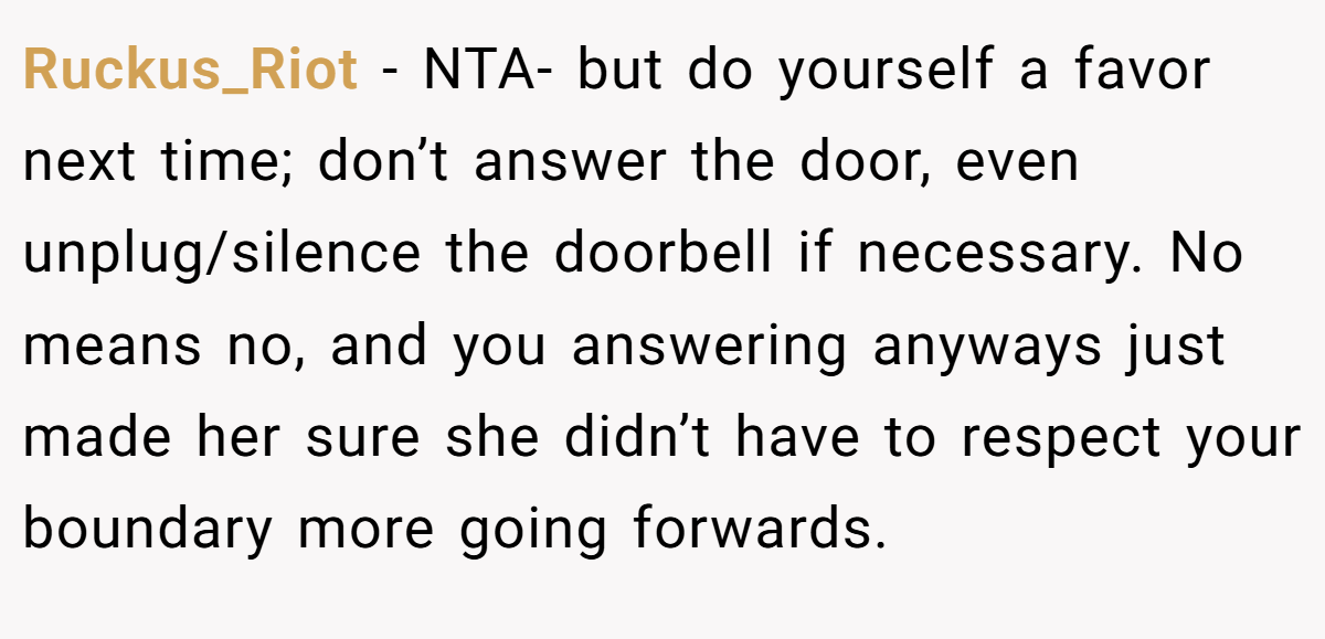 Ruckus_Riot - NTA- but do yourself a favor next time; don’t answer the door, even unplug/silence the doorbell if necessary. No means no, and you answering anyways just made her sure she didn’t have to respect your boundary more going forwards.