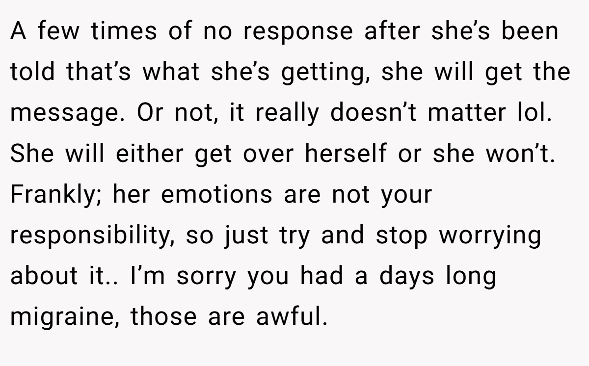 A few times of no response after she’s been told that’s what she’s getting, she will get the message. Or not, it really doesn’t matter lol. She will either get over herself or she won’t. Frankly; her emotions are not your responsibility, so just try and stop worrying about it.. I’m sorry you had a days long migraine, those are awful.