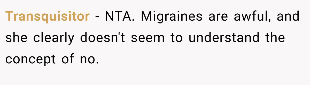 Transquisitor - NTA. Migraines are awful, and she clearly doesn't seem to understand the concept of no.
