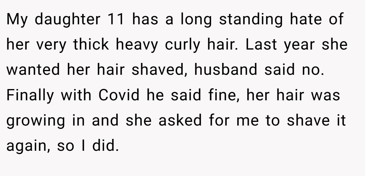 My daughter 11 has a long standing hate of her very thick heavy curly hair. Last year she wanted her hair shaved, husband said no. Finally with Covid he said fine, her hair was growing in and she asked for me to shave it again, so I did.