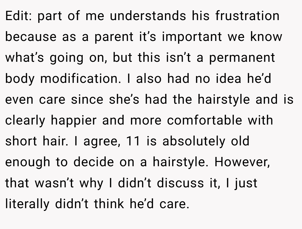Edit: part of me understands his frustration because as a parent it’s important we know what’s going on, but this isn’t a permanent body modification. I also had no idea he’d even care since she’s had the hairstyle and is clearly happier and more comfortable with short hair. I agree, 11 is absolutely old enough to decide on a hairstyle. However, that wasn’t why I didn’t discuss it, I just literally didn’t think he’d care.