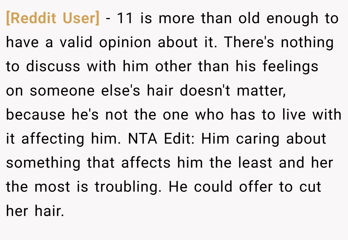 [Reddit User] − 11 is more than old enough to have a valid opinion about it. There's nothing to discuss with him other than his feelings on someone else's hair doesn't matter, because he's not the one who has to live with it affecting him. NTA Edit: Him caring about something that affects him the least and her the most is troubling. He could offer to cut her hair.