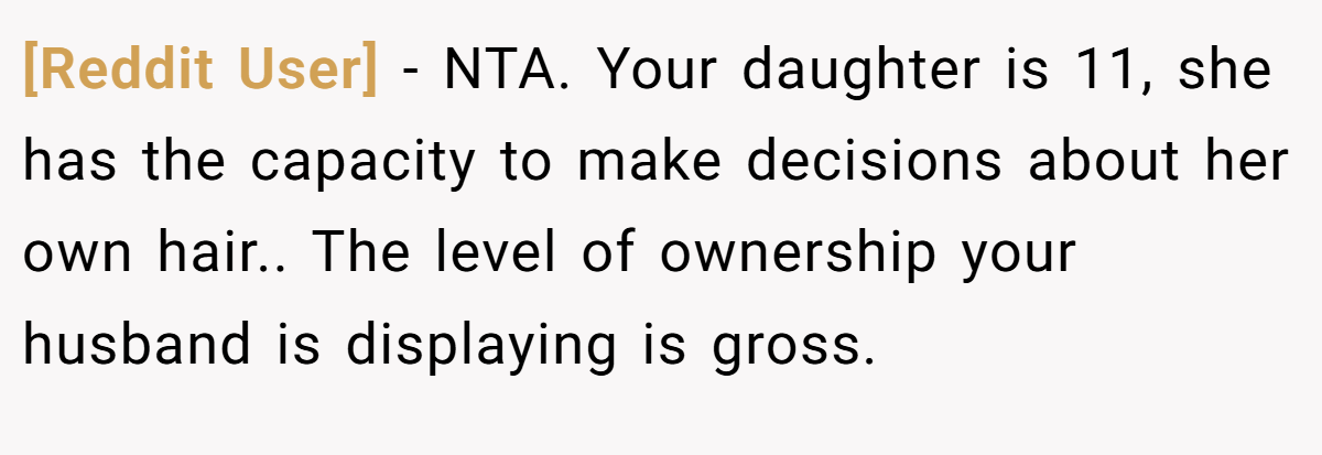[Reddit User] − NTA. Your daughter is 11, she has the capacity to make decisions about her own hair.. The level of ownership your husband is displaying is gross.