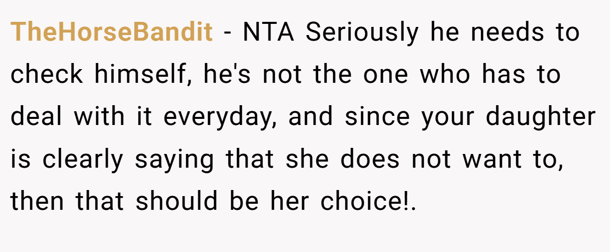 TheHorseBandit − NTA Seriously he needs to check himself, he's not the one who has to deal with it everyday, and since your daughter is clearly saying that she does not want to, then that should be her choice!.