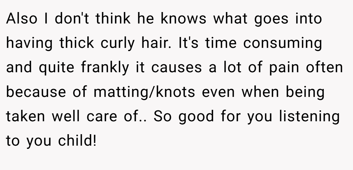 Also I don't think he knows what goes into having thick curly hair. It's time consuming and quite frankly it causes a lot of pain often because of matting/knots even when being taken well care of.. So good for you listening to you child!