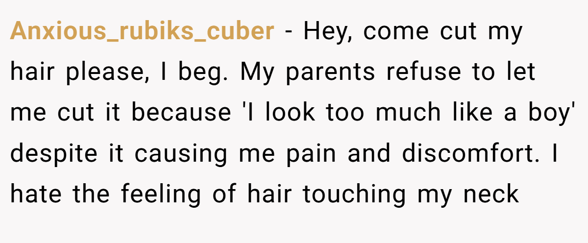 Anxious_rubiks_cuber − Hey, come cut my hair please, I beg. My parents refuse to let me cut it because 'I look too much like a boy' despite it causing me pain and discomfort. I hate the feeling of hair touching my neck