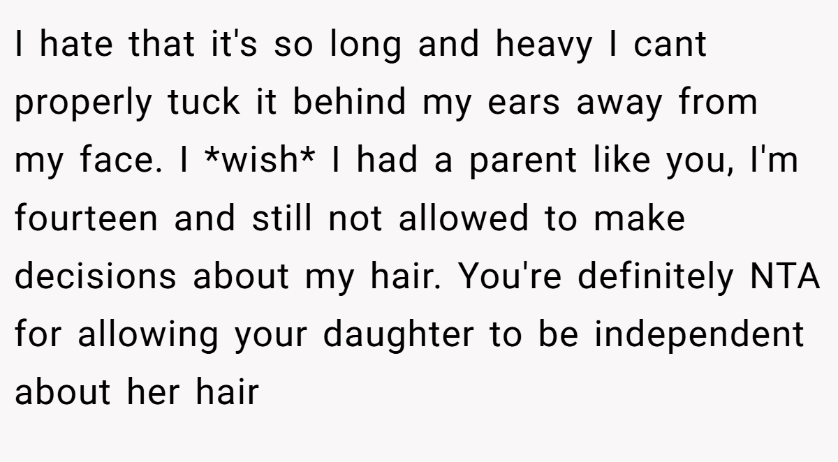 I hate that it's so long and heavy I cant properly tuck it behind my ears away from my face. I *wish* I had a parent like you, I'm fourteen and still not allowed to make decisions about my hair. You're definitely NTA for allowing your daughter to be independent about her hair