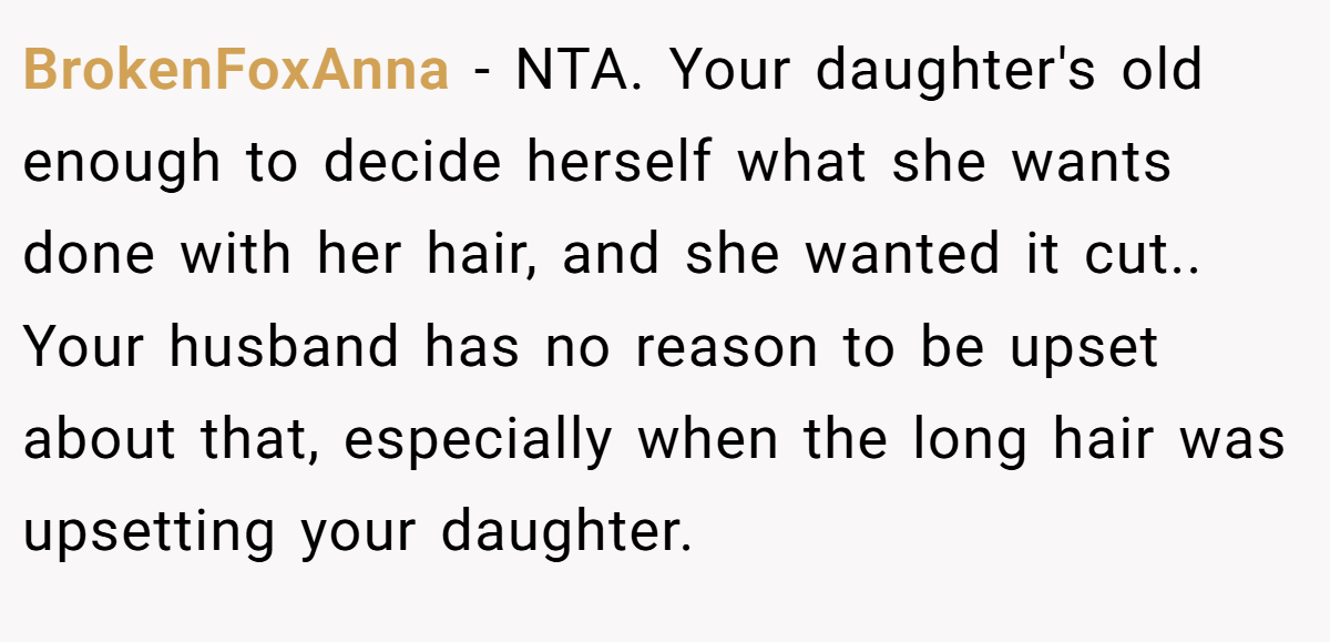 BrokenFoxAnna − NTA. Your daughter's old enough to decide herself what she wants done with her hair, and she wanted it cut.. Your husband has no reason to be upset about that, especially when the long hair was upsetting your daughter.
