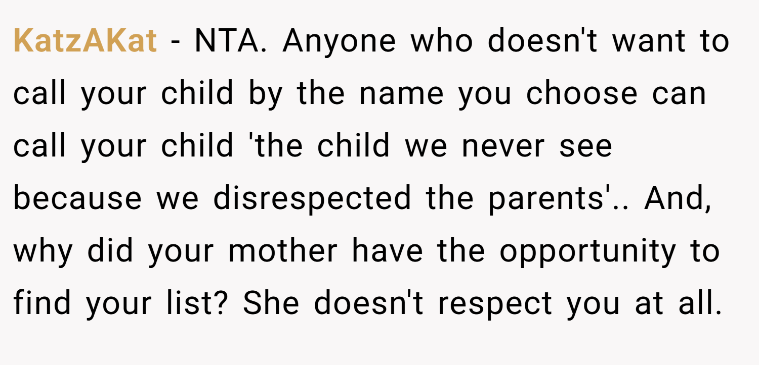KatzAKat − NTA. Anyone who doesn't want to call your child by the name you choose can call your child 'the child we never see because we disrespected the parents'.. And, why did your mother have the opportunity to find your list? She doesn't respect you at all.