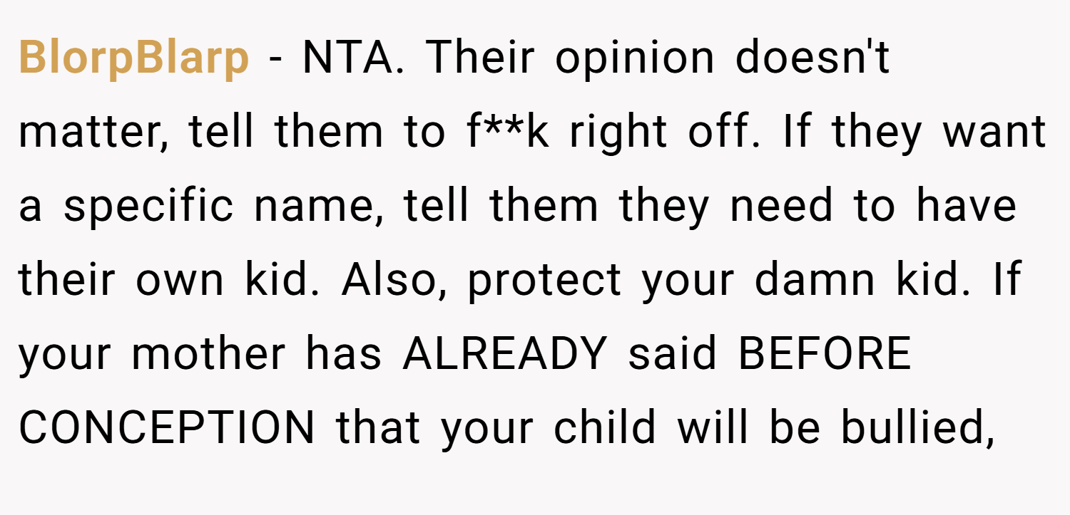 BlorpBlarp − NTA. Their opinion doesn't matter, tell them to f**k right off. If they want a specific name, tell them they need to have their own kid. Also, protect your damn kid. If your mother has ALREADY said BEFORE CONCEPTION that your child will be bullied,