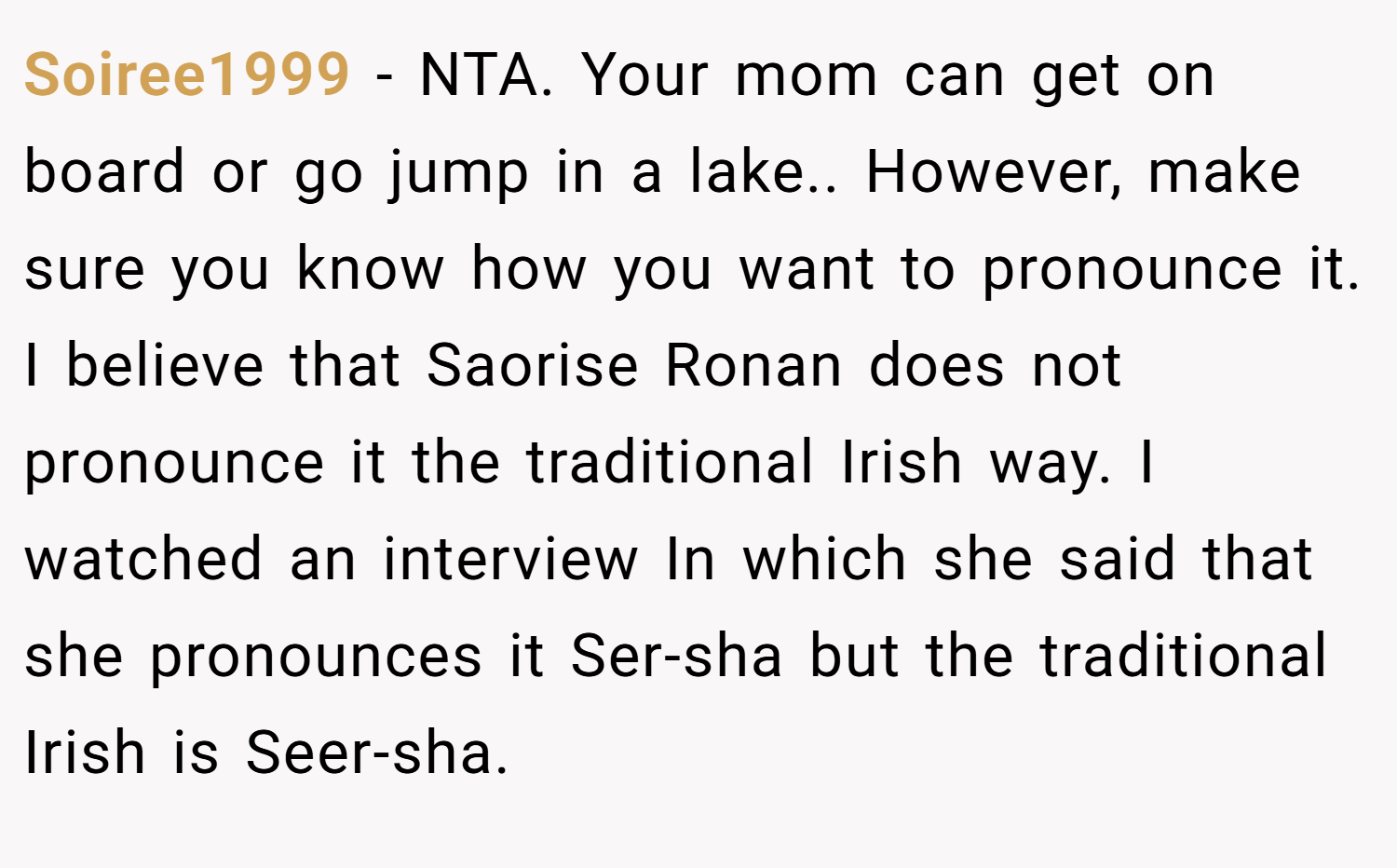 Soiree1999 − NTA. Your mom can get on board or go jump in a lake.. However, make sure you know how you want to pronounce it. I believe that Saorise Ronan does not pronounce it the traditional Irish way. I watched an interview In which she said that she pronounces it Ser-sha but the traditional Irish is Seer-sha.