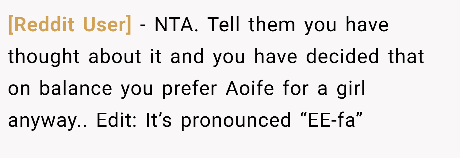 [Reddit User] − NTA. Tell them you have thought about it and you have decided that on balance you prefer Aoife for a girl anyway.. Edit: It’s pronounced “EE-fa”