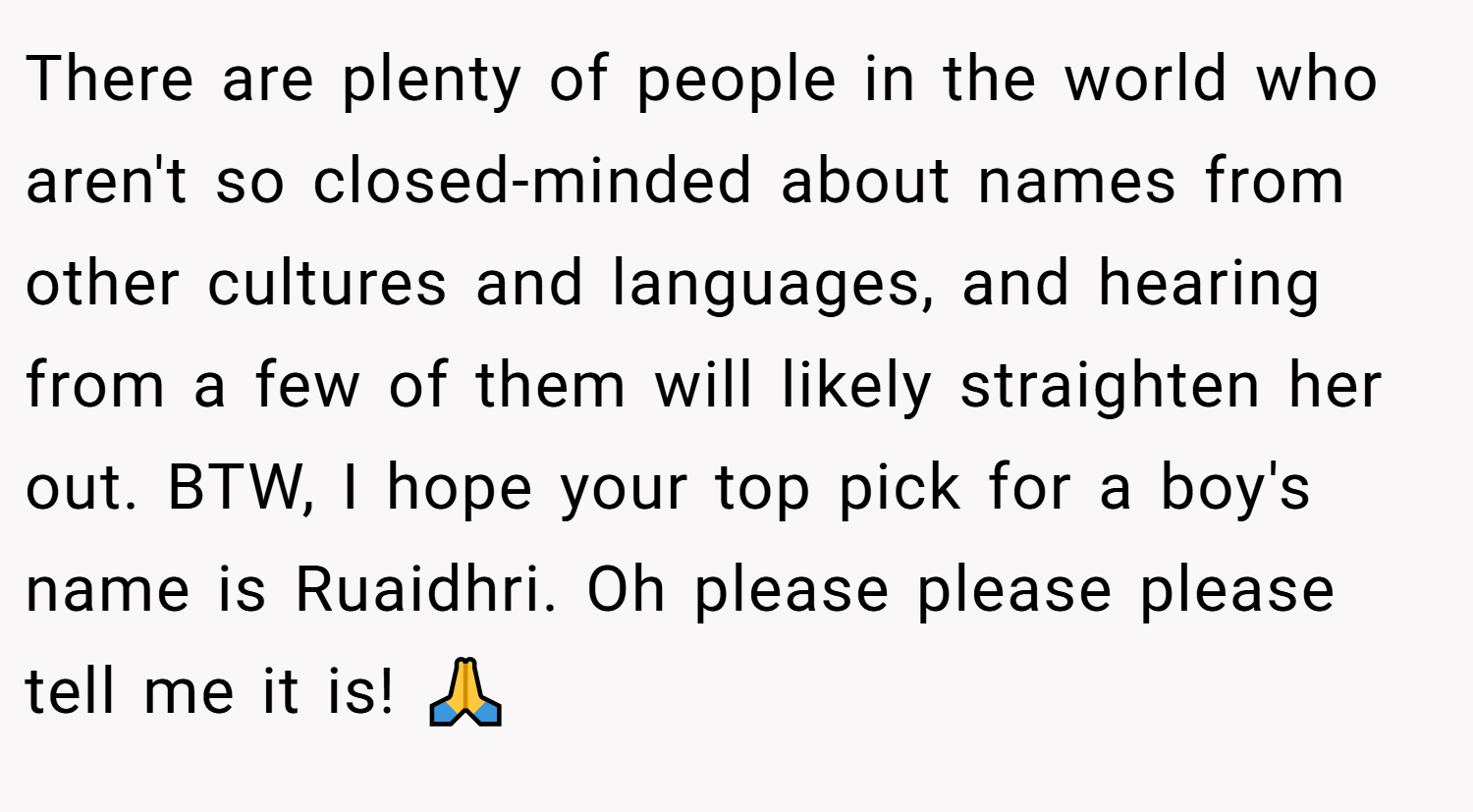 There are plenty of people in the world who aren't so closed-minded about names from other cultures and languages, and hearing from a few of them will likely straighten her out. BTW, I hope your top pick for a boy's name is Ruaidhri. Oh please please please tell me it is! 🙏