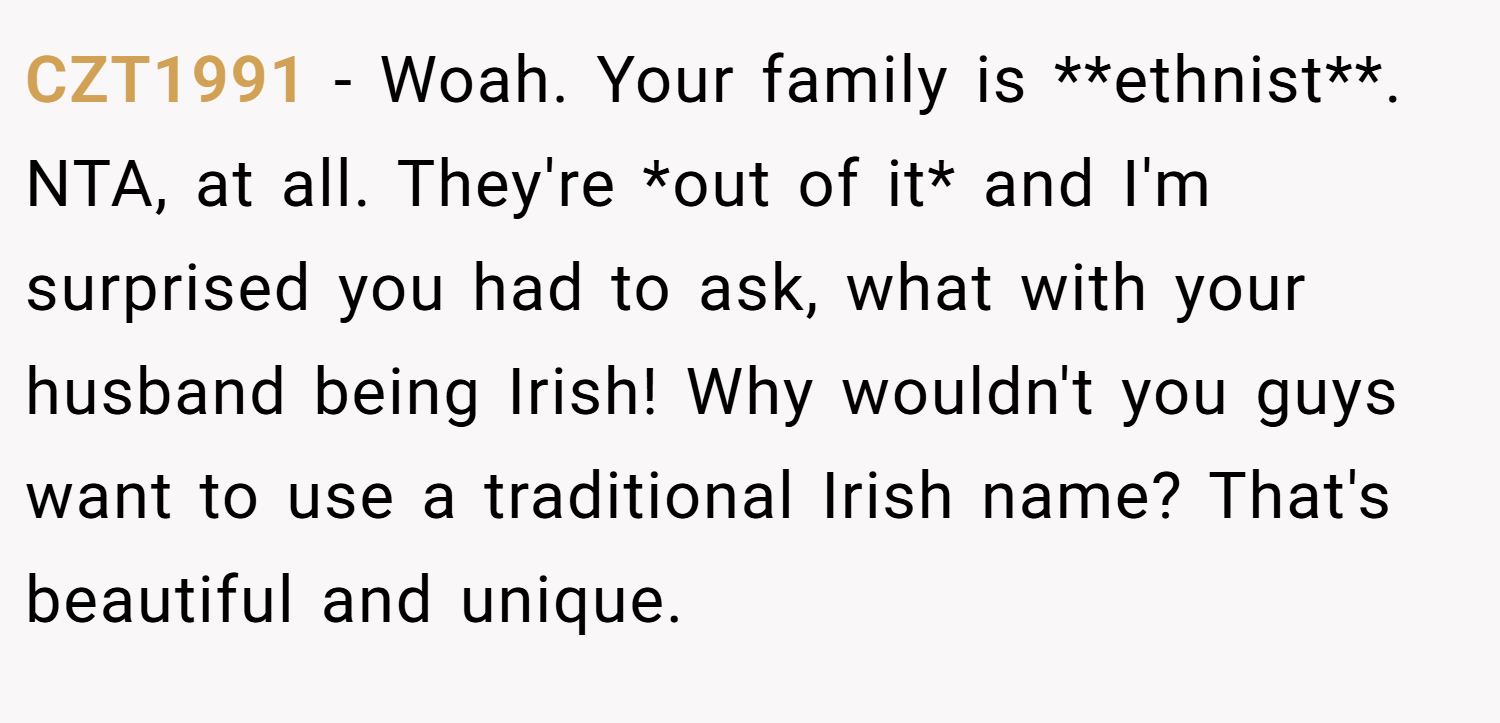 CZT1991 − Woah. Your family is **ethnist**. NTA, at all. They're *out of it* and I'm surprised you had to ask, what with your husband being Irish! Why wouldn't you guys want to use a traditional Irish name? That's beautiful and unique.