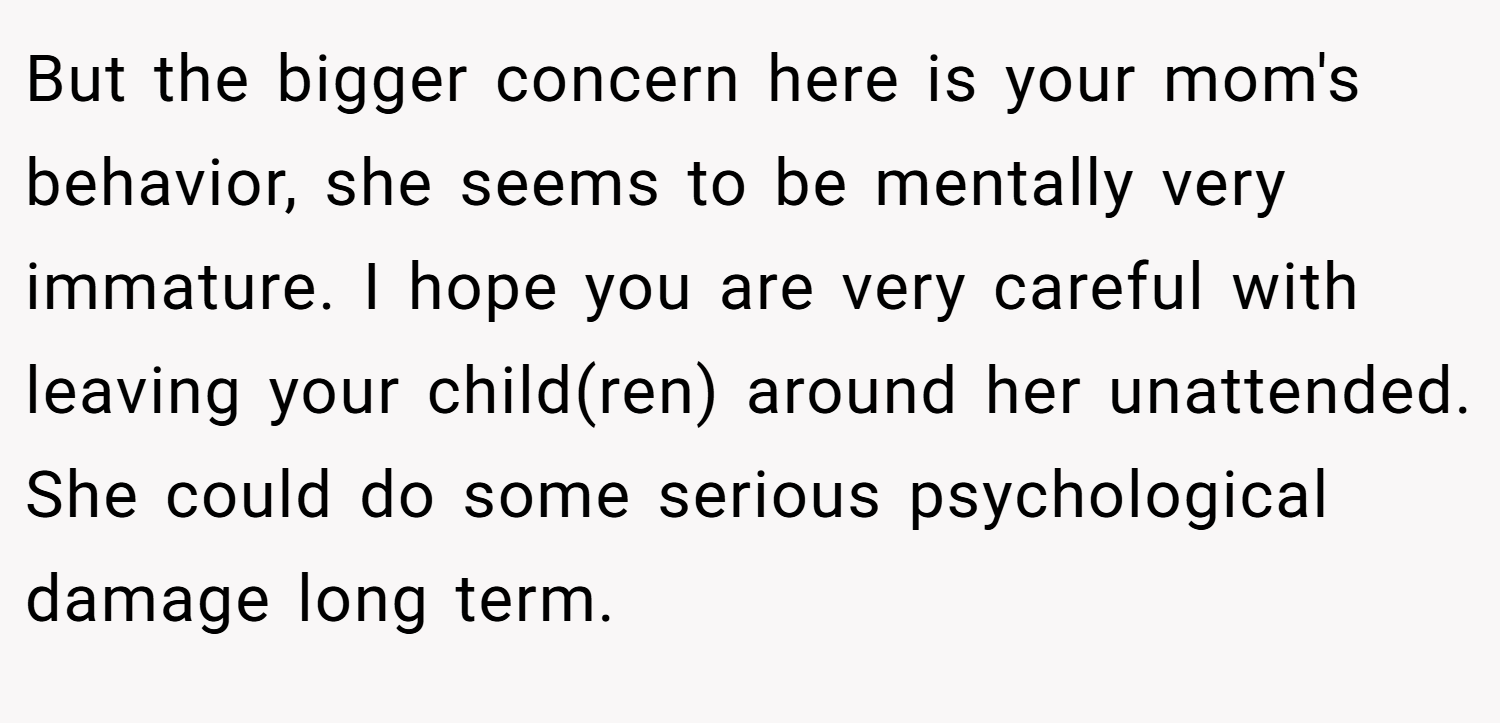 But the bigger concern here is your mom's behavior, she seems to be mentally very immature. I hope you are very careful with leaving your child(ren) around her unattended. She could do some serious psychological damage long term.