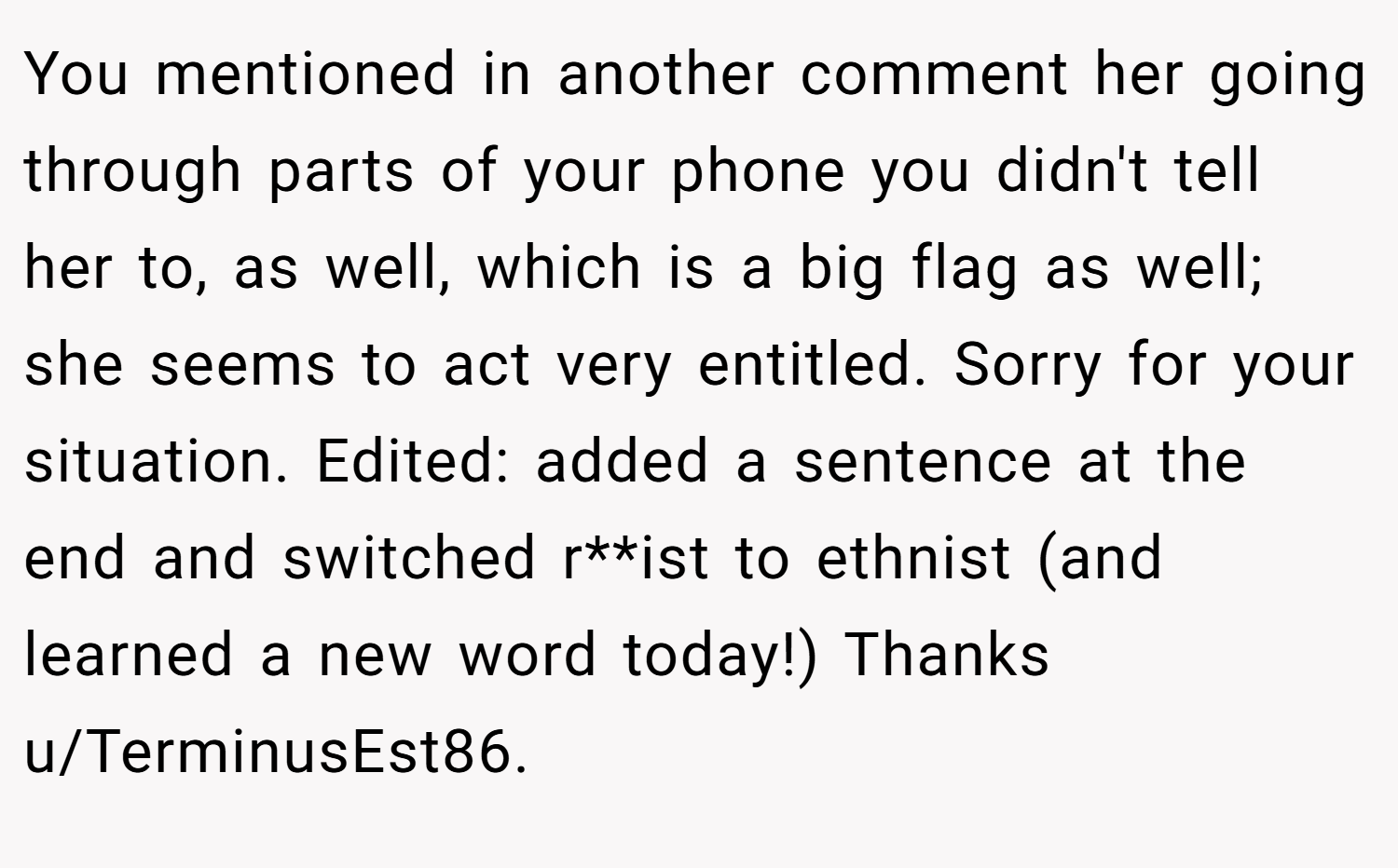 You mentioned in another comment her going through parts of your phone you didn't tell her to, as well, which is a big flag as well; she seems to act very entitled. Sorry for your situation. Edited: added a sentence at the end and switched r**ist to ethnist (and learned a new word today!) Thanks u/TerminusEst86.