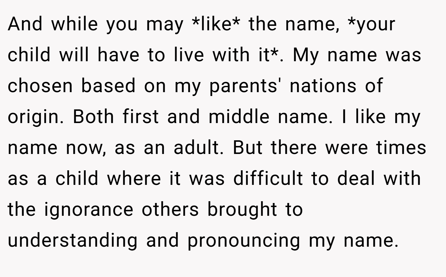 And while you may *like* the name, *your child will have to live with it*. My name was chosen based on my parents' nations of origin. Both first and middle name. I like my name now, as an adult. But there were times as a child where it was difficult to deal with the ignorance others brought to understanding and pronouncing my name.