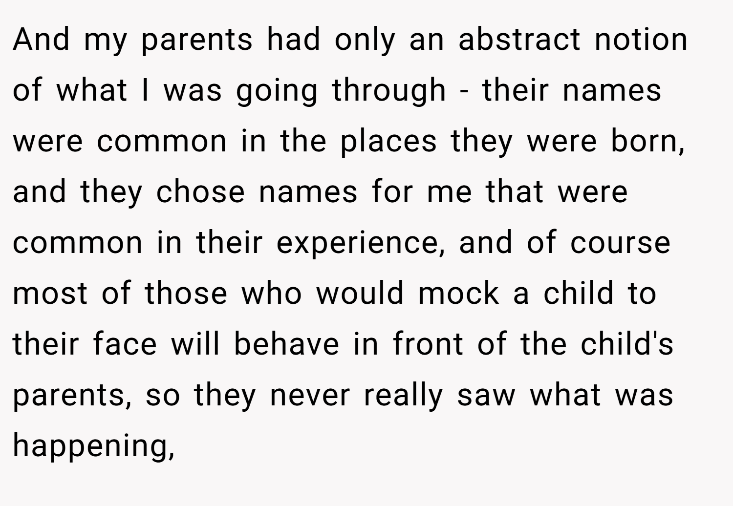 And my parents had only an abstract notion of what I was going through - their names were common in the places they were born, and they chose names for me that were common in their experience, and of course most of those who would mock a child to their face will behave in front of the child's parents, so they never really saw what was happening,