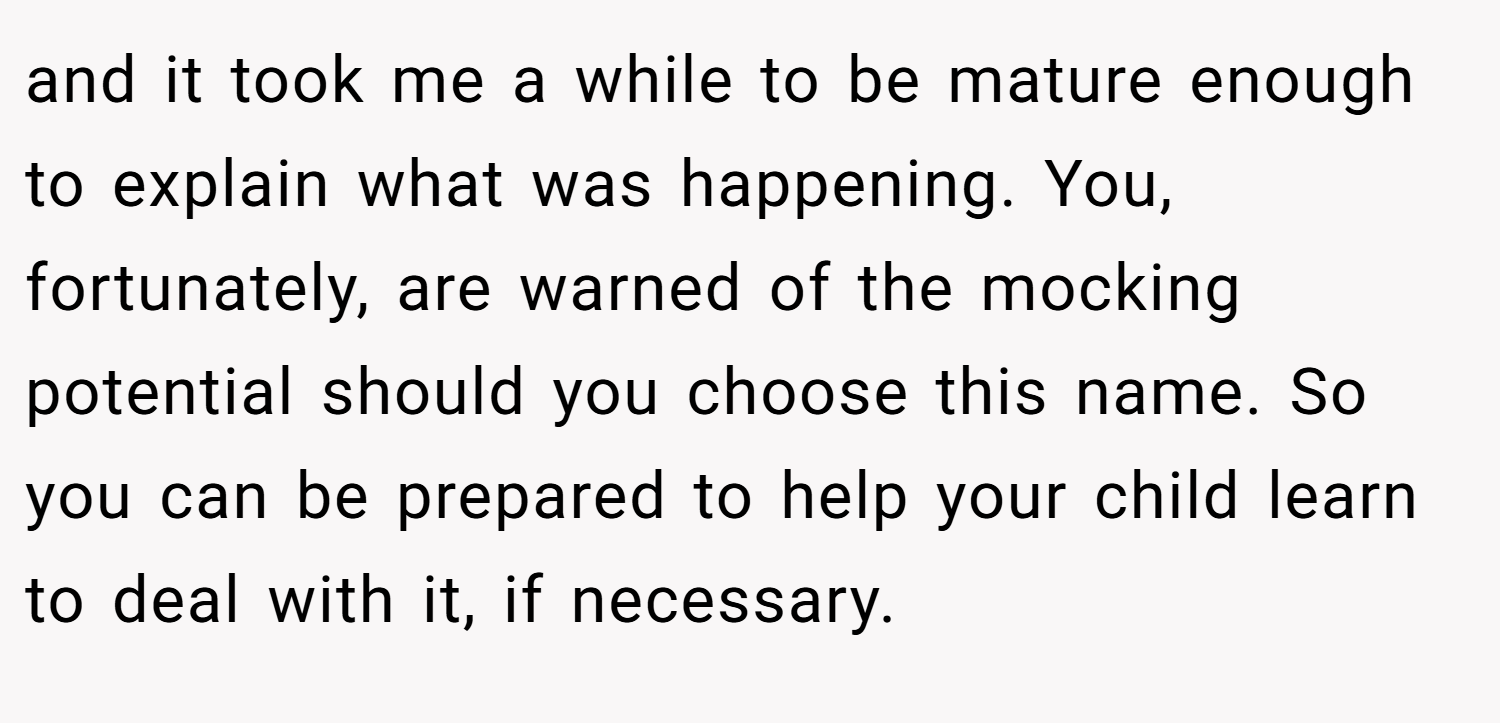 and it took me a while to be mature enough to explain what was happening. You, fortunately, are warned of the mocking potential should you choose this name. So you can be prepared to help your child learn to deal with it, if necessary.