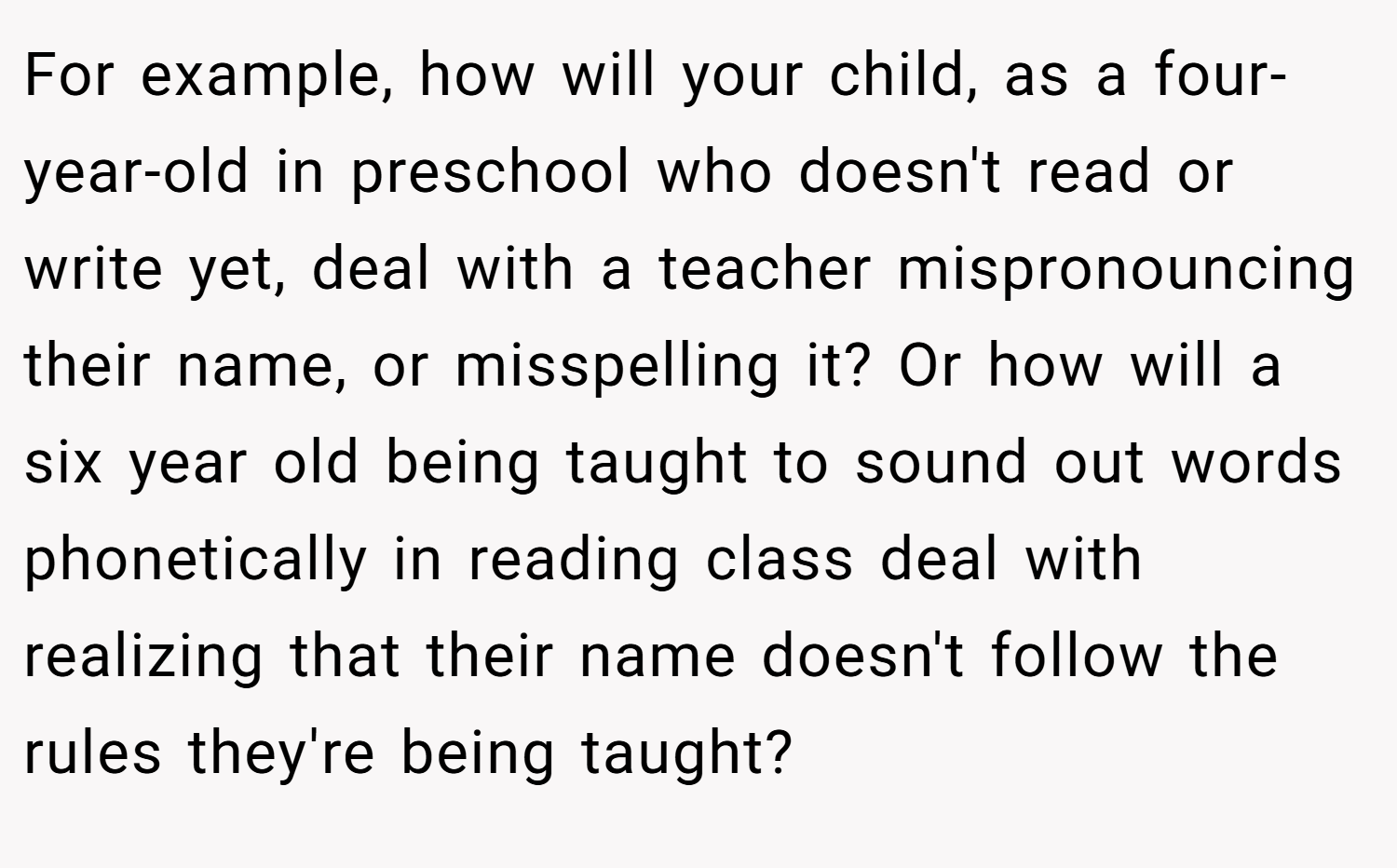 For example, how will your child, as a four-year-old in preschool who doesn't read or write yet, deal with a teacher mispronouncing their name, or misspelling it? Or how will a six year old being taught to sound out words phonetically in reading class deal with realizing that their name doesn't follow the rules they're being taught?