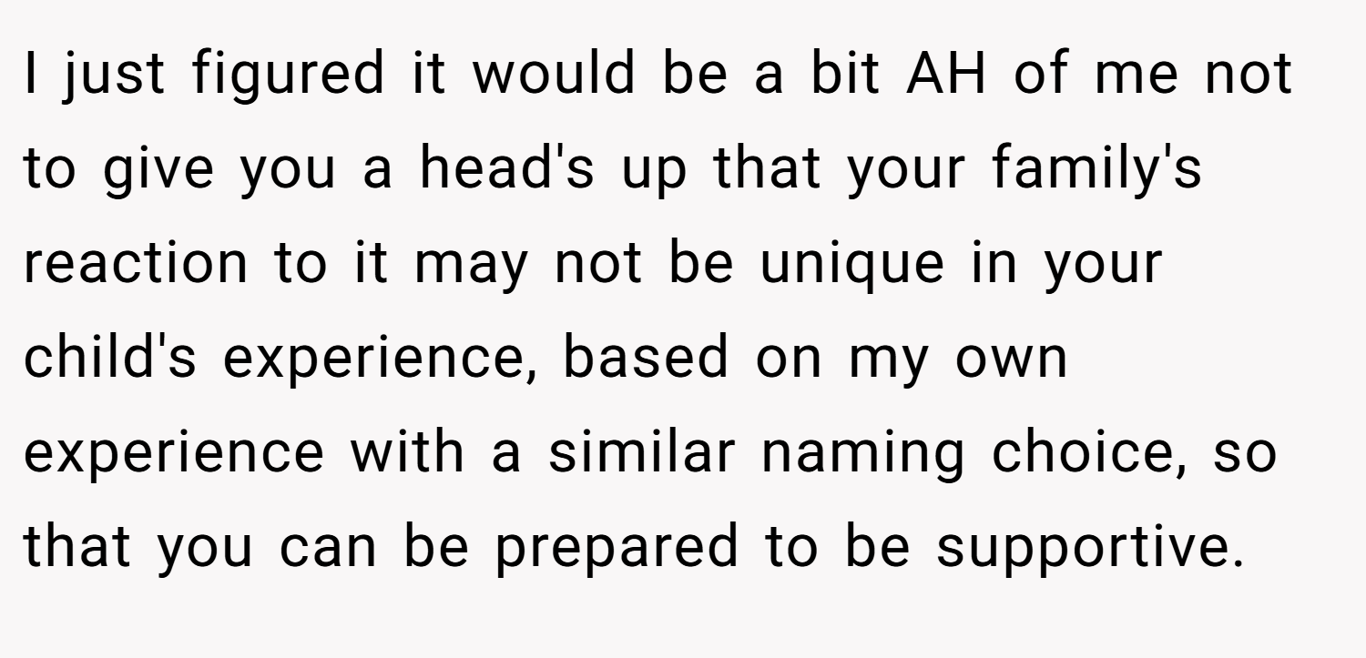 I just figured it would be a bit AH of me not to give you a head's up that your family's reaction to it may not be unique in your child's experience, based on my own experience with a similar naming choice, so that you can be prepared to be supportive.