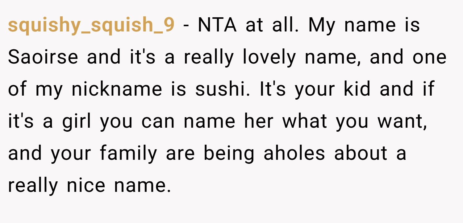 squishy_squish_9 − NTA at all. My name is Saoirse and it's a really lovely name, and one of my nickname is sushi. It's your kid and if it's a girl you can name her what you want, and your family are being aholes about a really nice name.