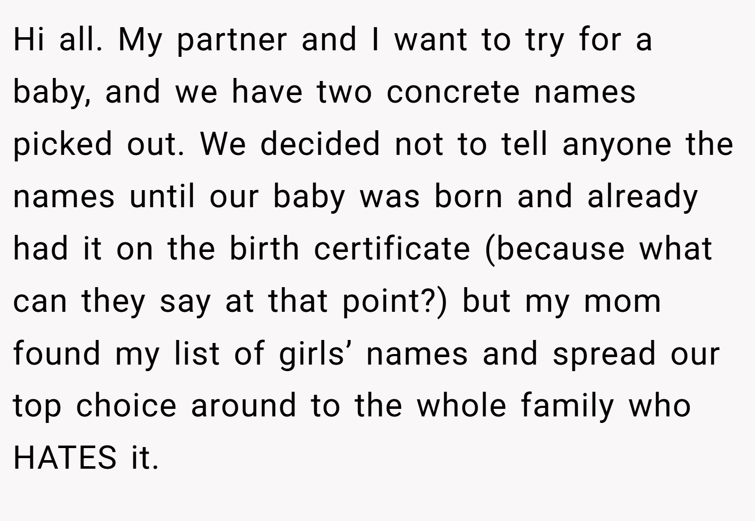 Hi all. My partner and I want to try for a baby, and we have two concrete names picked out. We decided not to tell anyone the names until our baby was born and already had it on the birth certificate (because what can they say at that point?) but my mom found my list of girls’ names and spread our top choice around to the whole family who HATES it.