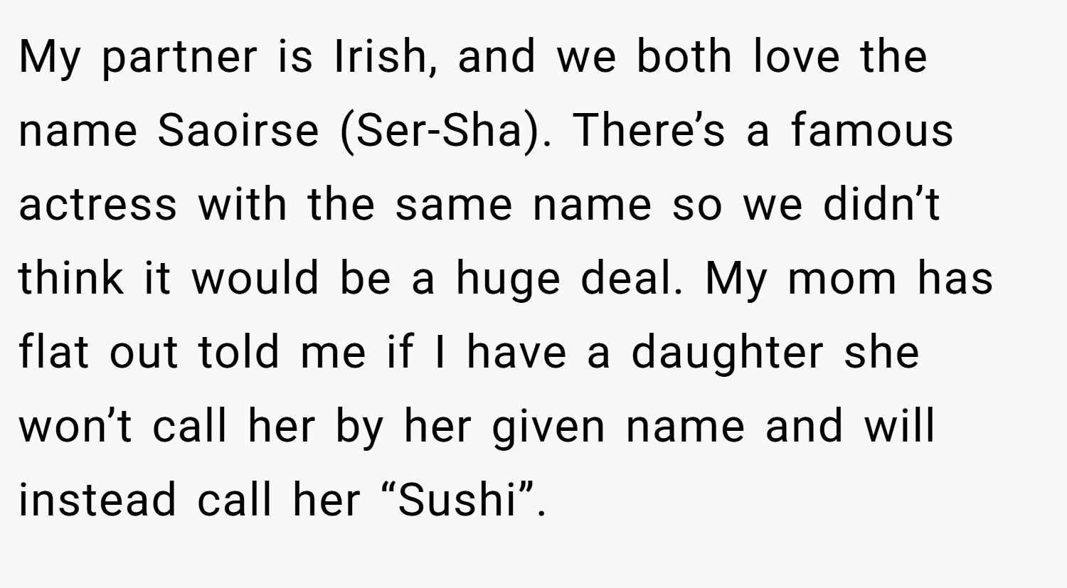 My partner is Irish, and we both love the name Saoirse (Ser-Sha). There’s a famous actress with the same name so we didn’t think it would be a huge deal. My mom has flat out told me if I have a daughter she won’t call her by her given name and will instead call her “Sushi”.