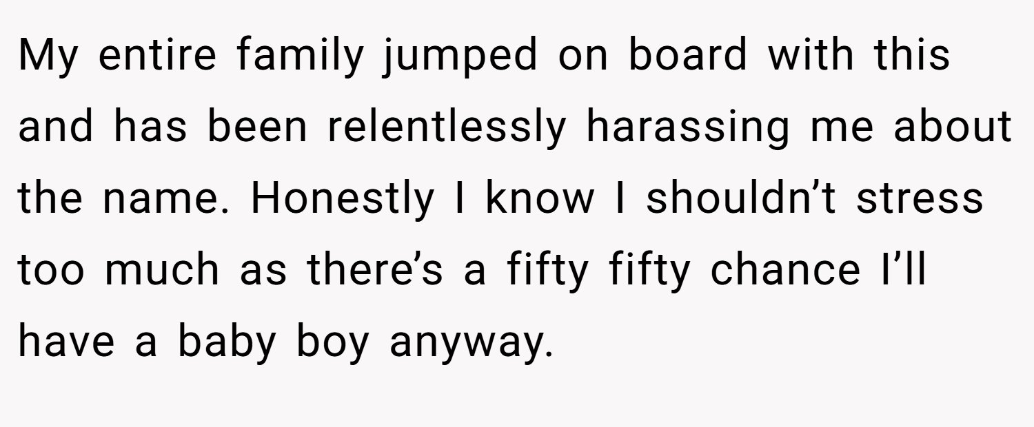 My entire family jumped on board with this and has been relentlessly harassing me about the name. Honestly I know I shouldn’t stress too much as there’s a fifty fifty chance I’ll have a baby boy anyway.