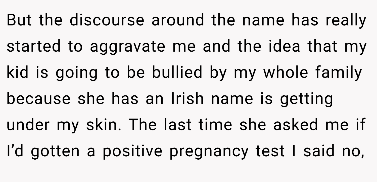 But the discourse around the name has really started to aggravate me and the idea that my kid is going to be bullied by my whole family because she has an Irish name is getting under my skin. The last time she asked me if I’d gotten a positive pregnancy test I said no,