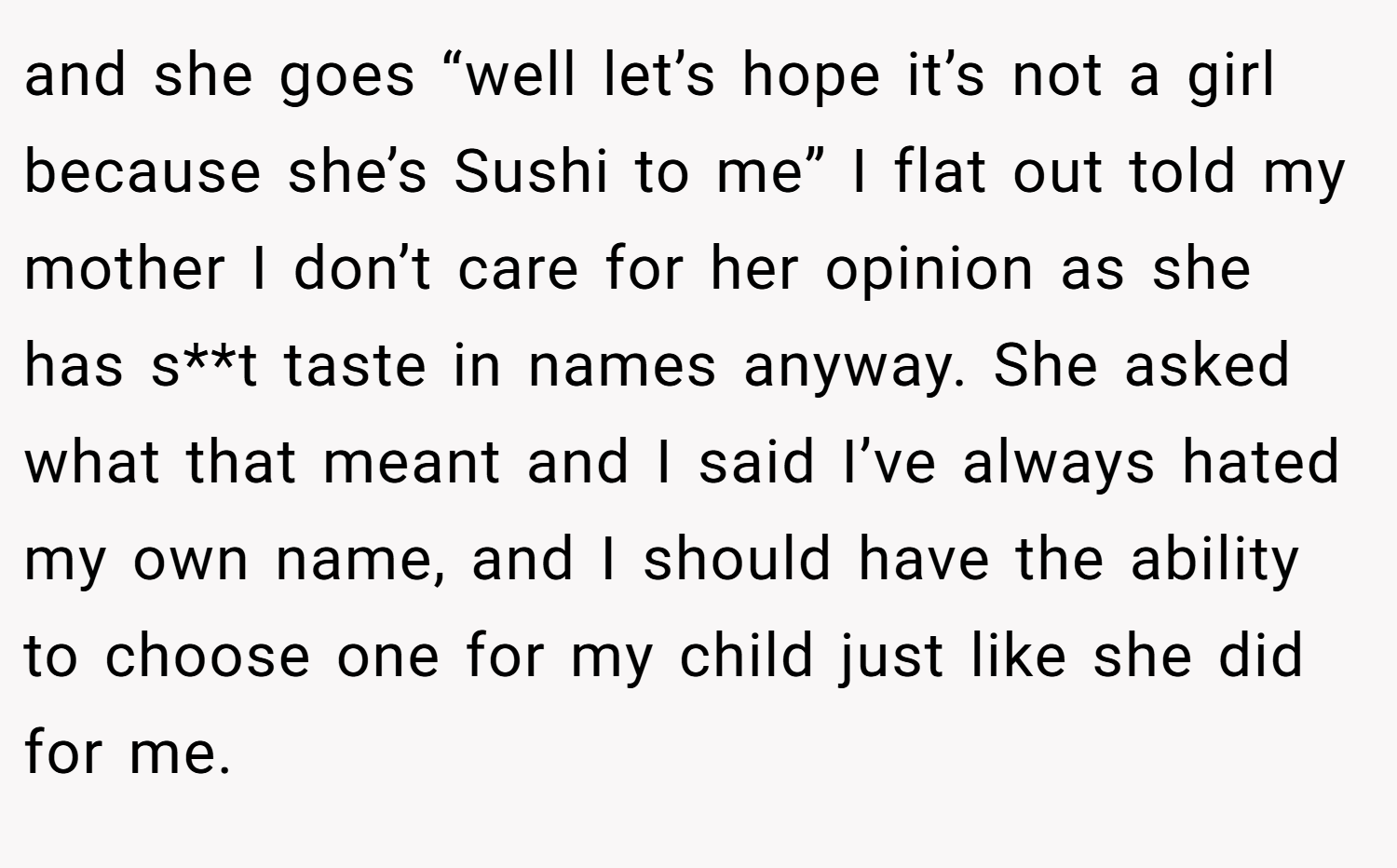 and she goes “well let’s hope it’s not a girl because she’s Sushi to me” I flat out told my mother I don’t care for her opinion as she has s**t taste in names anyway. She asked what that meant and I said I’ve always hated my own name, and I should have the ability to choose one for my child just like she did for me.