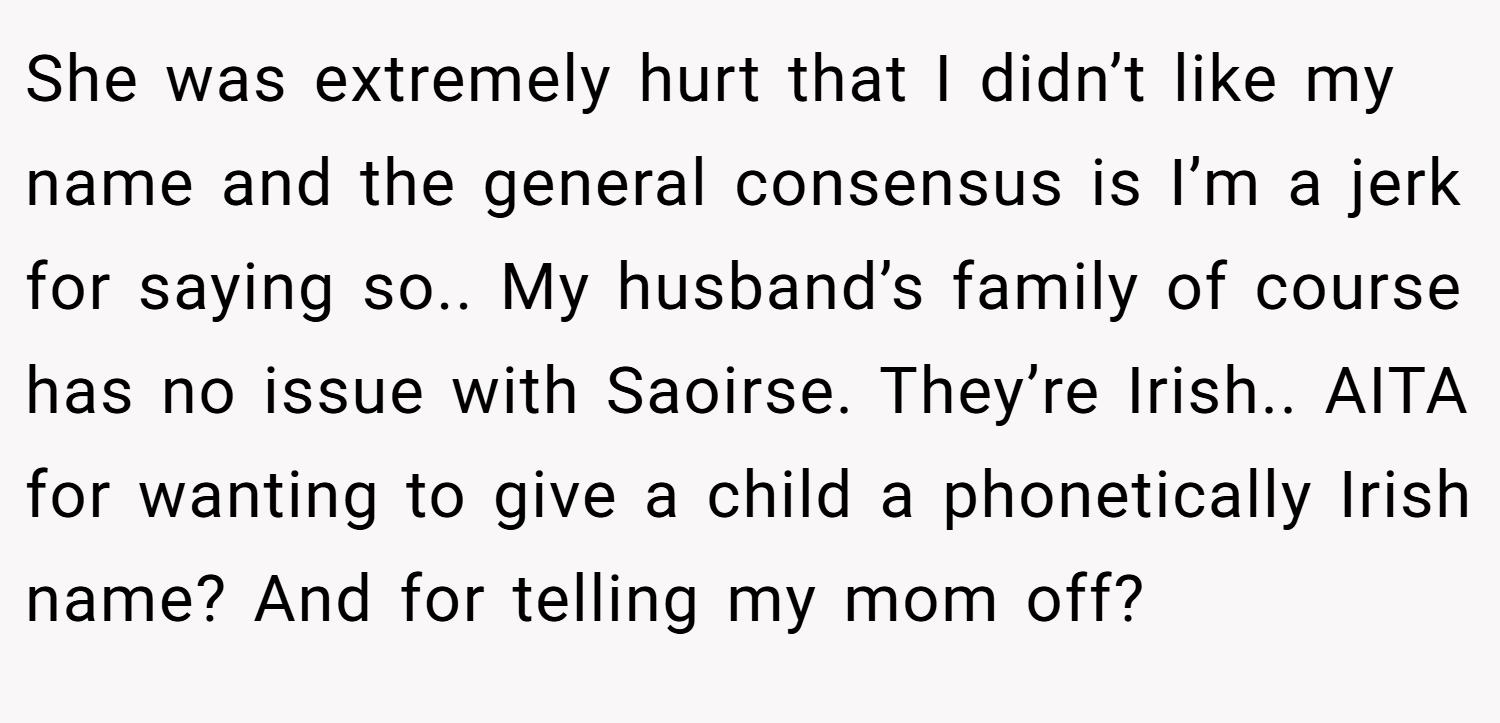 She was extremely hurt that I didn’t like my name and the general consensus is I’m a jerk for saying so.. My husband’s family of course has no issue with Saoirse. They’re Irish.. AITA for wanting to give a child a phonetically Irish name? And for telling my mom off?