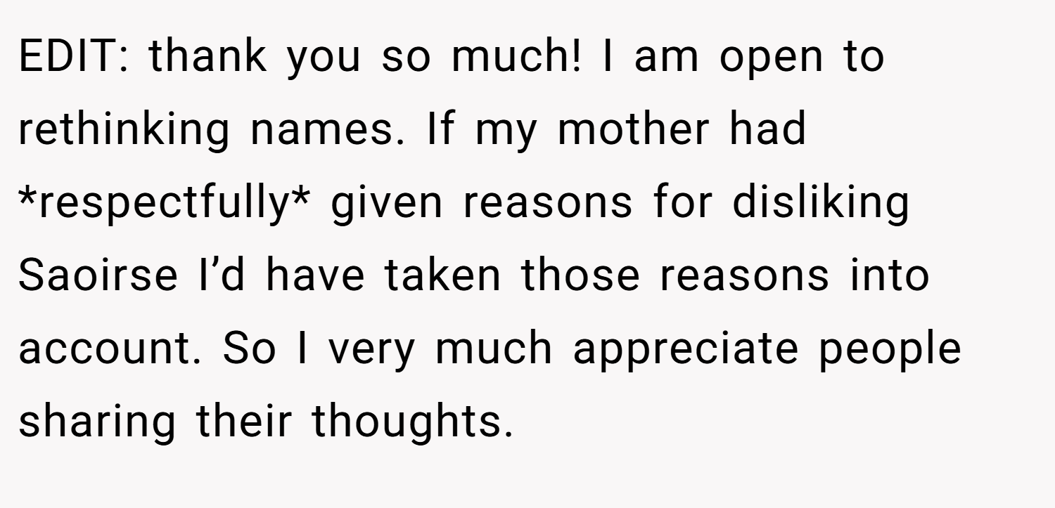 EDIT: thank you so much! I am open to rethinking names. If my mother had *respectfully* given reasons for disliking Saoirse I’d have taken those reasons into account. So I very much appreciate people sharing their thoughts.