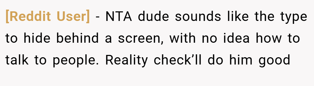 [Reddit User] − NTA dude sounds like the type to hide behind a screen, with no idea how to talk to people. Reality check’ll do him good