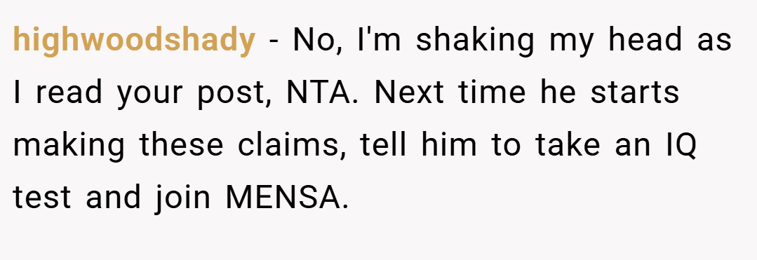 highwoodshady − No, I'm shaking my head as I read your post, NTA. Next time he starts making these claims, tell him to take an IQ test and join MENSA.