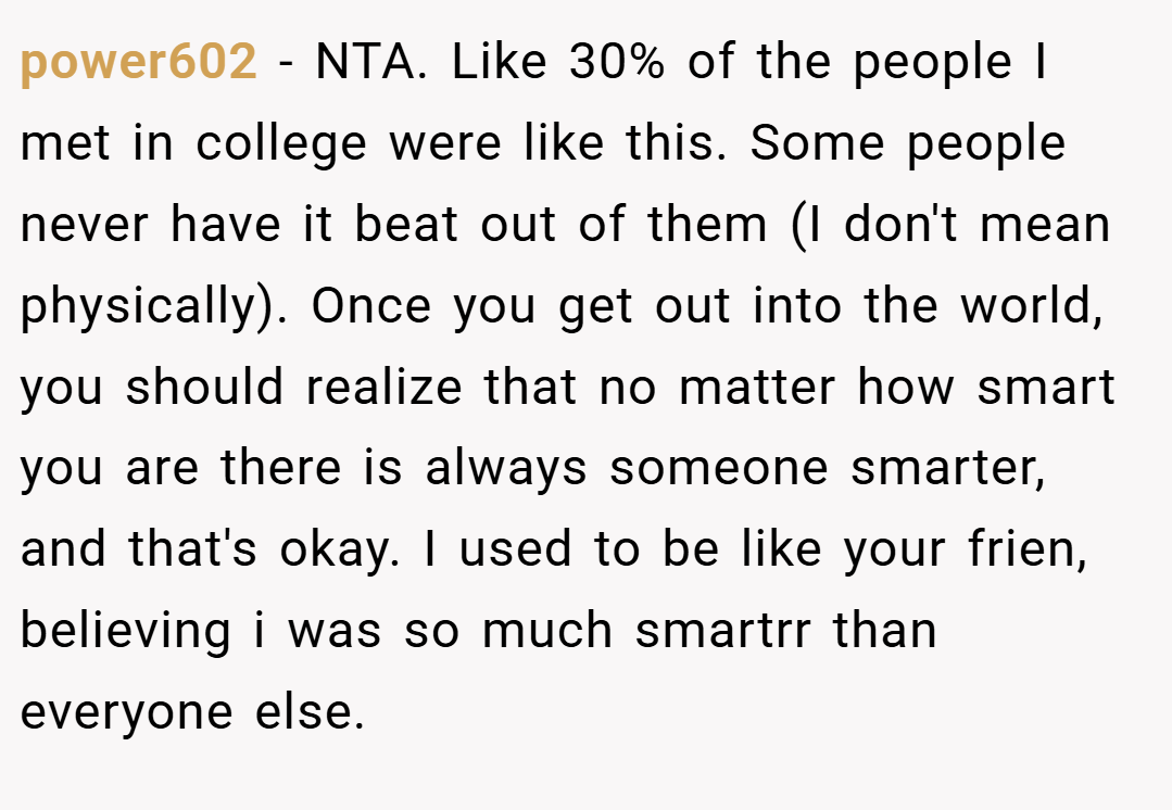 power602 − NTA. Like 30% of the people I met in college were like this. Some people never have it beat out of them (I don't mean physically). Once you get out into the world, you should realize that no matter how smart you are there is always someone smarter, and that's okay. I used to be like your frien, believing i was so much smartrr than everyone else.