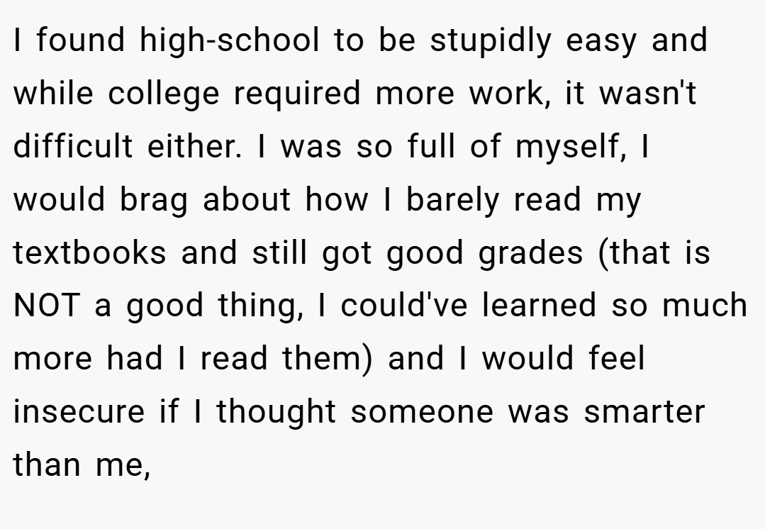 I found high-school to be stupidly easy and while college required more work, it wasn't difficult either. I was so full of myself, I would brag about how I barely read my textbooks and still got good grades (that is NOT a good thing, I could've learned so much more had I read them) and I would feel insecure if I thought someone was smarter than me,