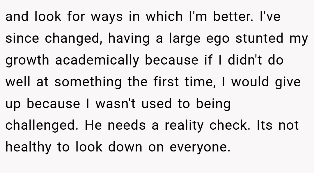 and look for ways in which I'm better. I've since changed, having a large ego stunted my growth academically because if I didn't do well at something the first time, I would give up because I wasn't used to being challenged. He needs a reality check. Its not healthy to look down on everyone.