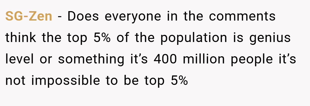 SG-Zen − Does everyone in the comments think the top 5% of the population is genius level or something it’s 400 million people it’s not impossible to be top 5%