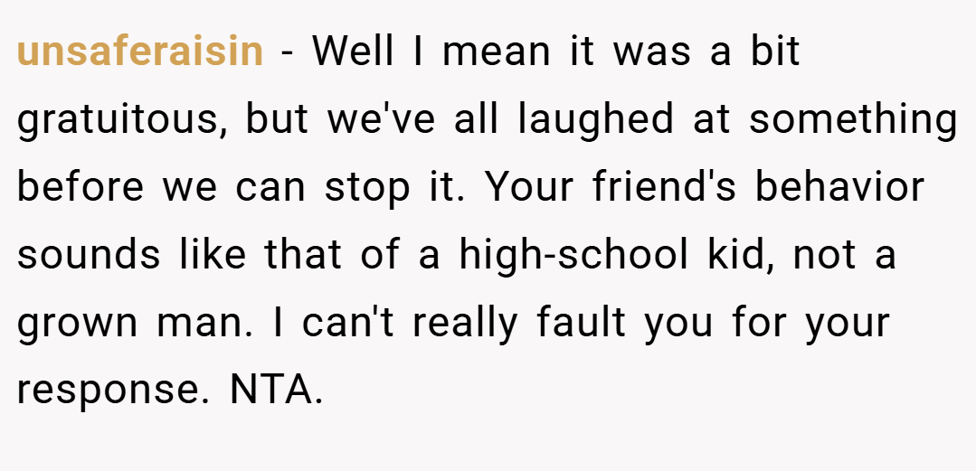 unsaferaisin − Well I mean it was a bit gratuitous, but we've all laughed at something before we can stop it. Your friend's behavior sounds like that of a high-school kid, not a grown man. I can't really fault you for your response. NTA.