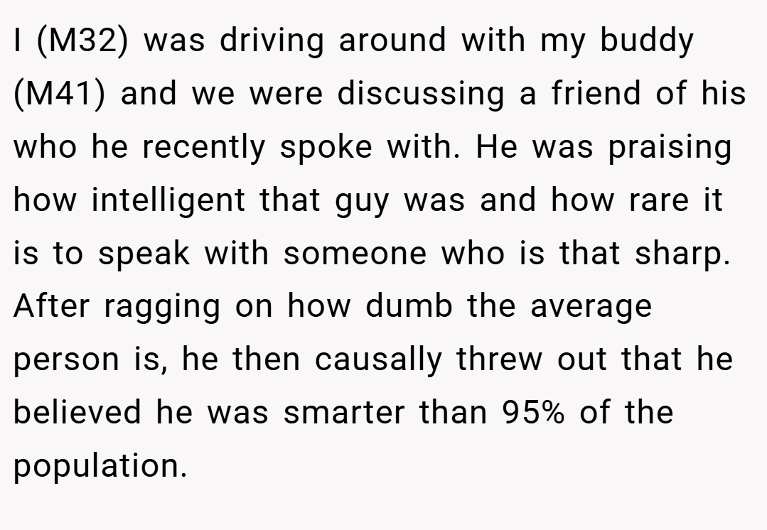 I (M32) was driving around with my buddy (M41) and we were discussing a friend of his who he recently spoke with. He was praising how intelligent that guy was and how rare it is to speak with someone who is that sharp. After ragging on how dumb the average person is, he then causally threw out that he believed he was smarter than 95% of the population.