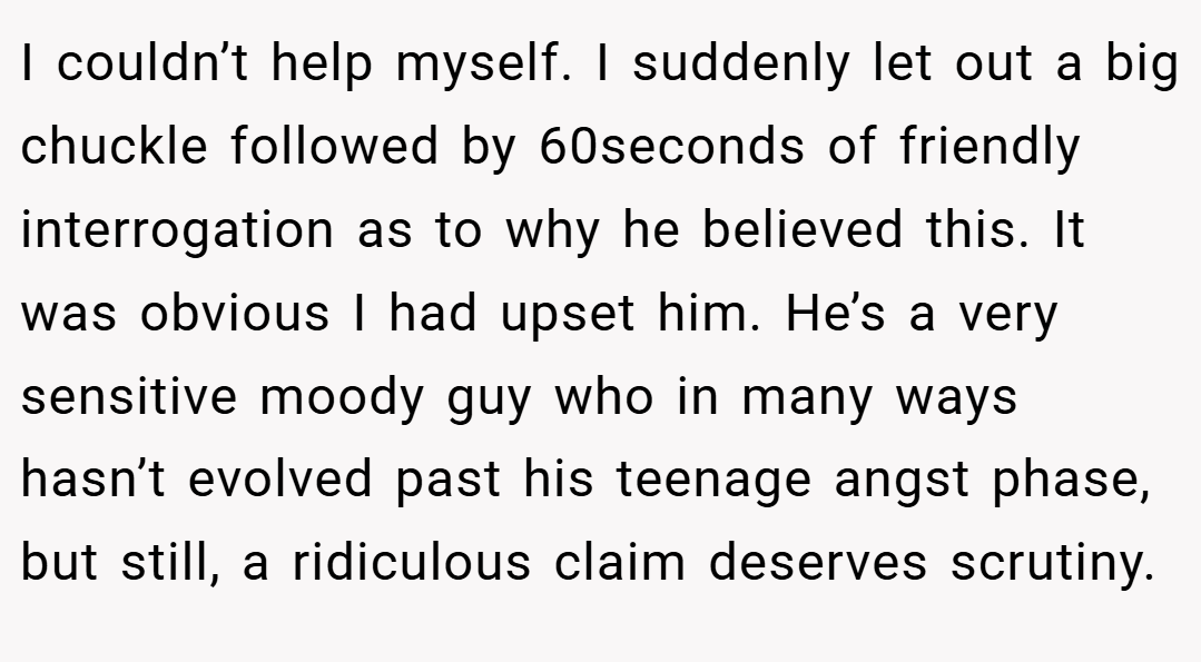 I couldn’t help myself. I suddenly let out a big chuckle followed by 60seconds of friendly interrogation as to why he believed this. It was obvious I had upset him. He’s a very sensitive moody guy who in many ways hasn’t evolved past his teenage angst phase, but still, a ridiculous claim deserves scrutiny.